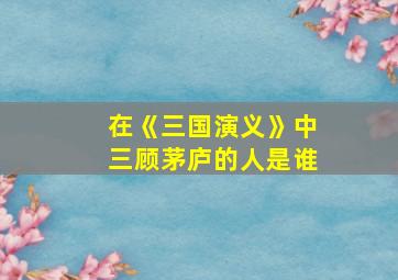 在《三国演义》中三顾茅庐的人是谁