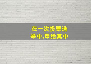 在一次投票选举中,甲给其中