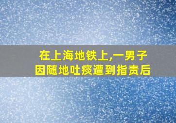 在上海地铁上,一男子因随地吐痰遭到指责后