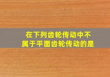 在下列齿轮传动中不属于平面齿轮传动的是