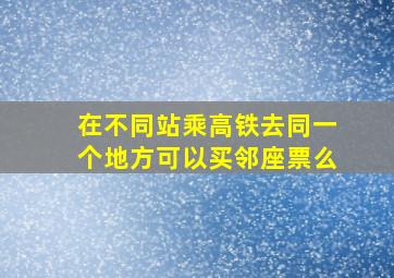 在不同站乘高铁去同一个地方可以买邻座票么