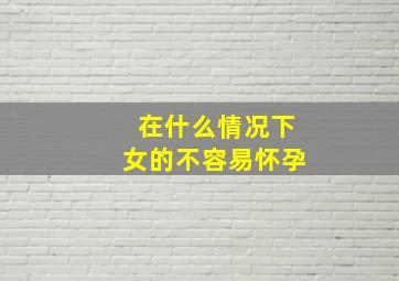 在什么情况下女的不容易怀孕