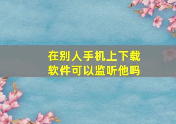 在别人手机上下载软件可以监听他吗