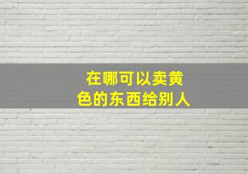 在哪可以卖黄色的东西给别人