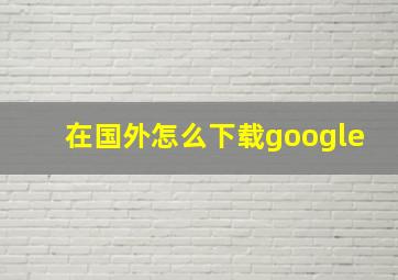 在国外怎么下载google