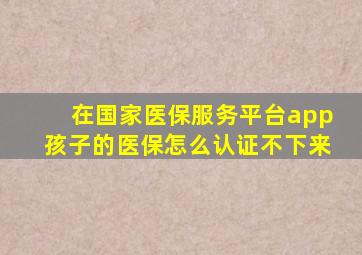 在国家医保服务平台app孩子的医保怎么认证不下来