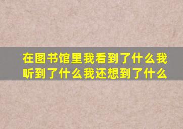 在图书馆里我看到了什么我听到了什么我还想到了什么