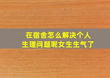 在宿舍怎么解决个人生理问题呢女生生气了