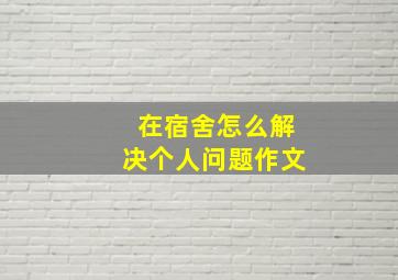 在宿舍怎么解决个人问题作文