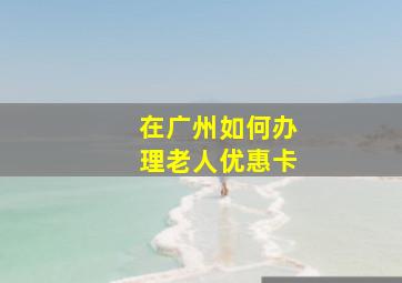 在广州如何办理老人优惠卡