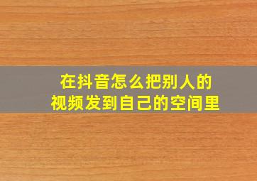 在抖音怎么把别人的视频发到自己的空间里