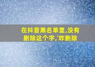 在抖音黑名单里,没有删除这个字,'咋删除