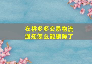 在拼多多交易物流通知怎么能删除了