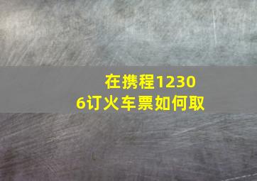 在携程12306订火车票如何取