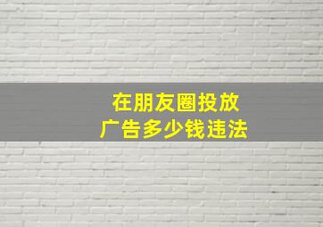 在朋友圈投放广告多少钱违法