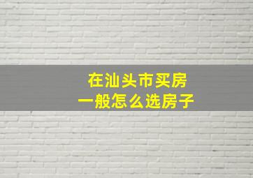 在汕头市买房一般怎么选房子