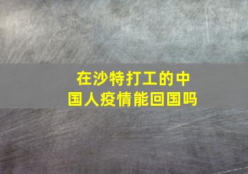 在沙特打工的中国人疫情能回国吗