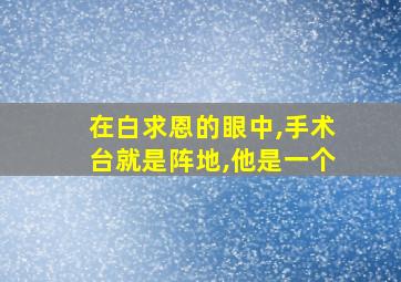 在白求恩的眼中,手术台就是阵地,他是一个