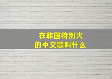 在韩国特别火的中文歌叫什么