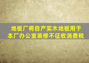 地板厂将自产实木地板用于本厂办公室装修不征收消费税