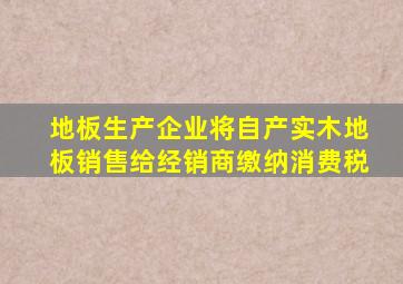 地板生产企业将自产实木地板销售给经销商缴纳消费税