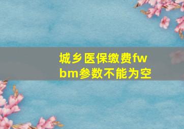 城乡医保缴费fwbm参数不能为空