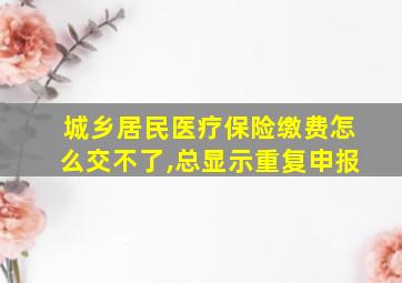 城乡居民医疗保险缴费怎么交不了,总显示重复申报