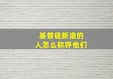 基督徒新造的人怎么称呼他们