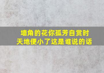 墙角的花你孤芳自赏时天地便小了这是谁说的话