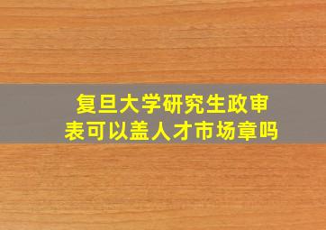 复旦大学研究生政审表可以盖人才市场章吗