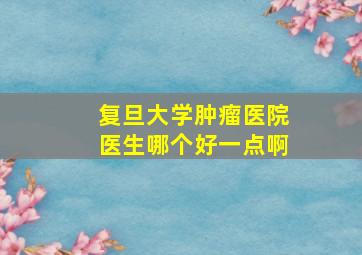 复旦大学肿瘤医院医生哪个好一点啊