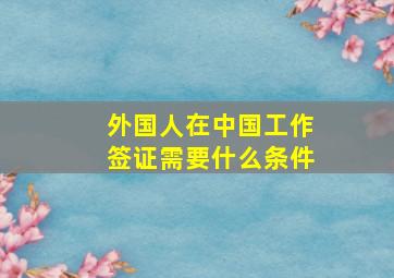 外国人在中国工作签证需要什么条件