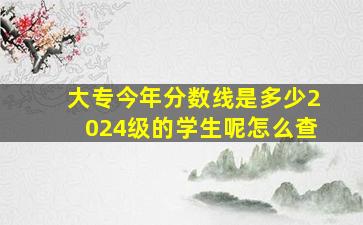 大专今年分数线是多少2024级的学生呢怎么查