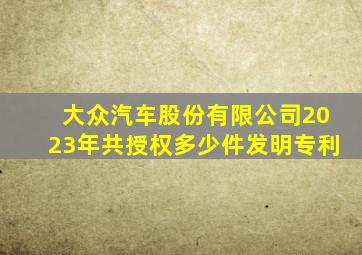 大众汽车股份有限公司2023年共授权多少件发明专利