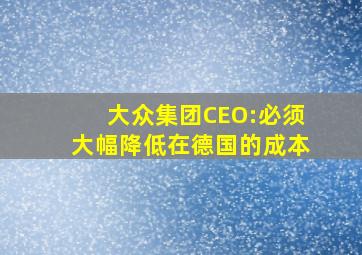 大众集团CEO:必须大幅降低在德国的成本