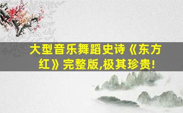 大型音乐舞蹈史诗《东方红》完整版,极其珍贵!