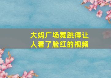 大妈广场舞跳得让人看了脸红的视频