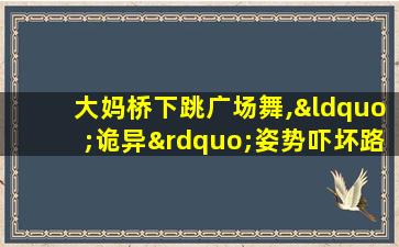 大妈桥下跳广场舞,“诡异”姿势吓坏路人