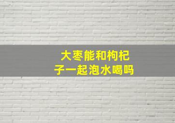 大枣能和枸杞子一起泡水喝吗