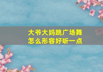 大爷大妈跳广场舞怎么形容好听一点