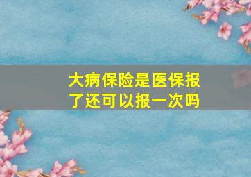 大病保险是医保报了还可以报一次吗