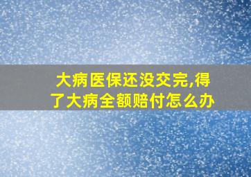 大病医保还没交完,得了大病全额赔付怎么办