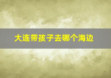 大连带孩子去哪个海边