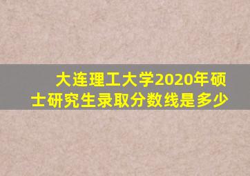 大连理工大学2020年硕士研究生录取分数线是多少