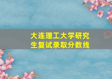 大连理工大学研究生复试录取分数线