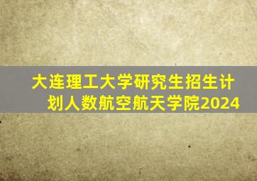 大连理工大学研究生招生计划人数航空航天学院2024