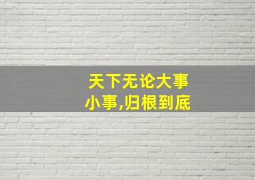 天下无论大事小事,归根到底