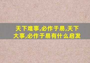 天下难事,必作于易,天下大事,必作于易有什么启发