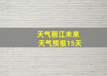 天气丽江未来天气预报15天