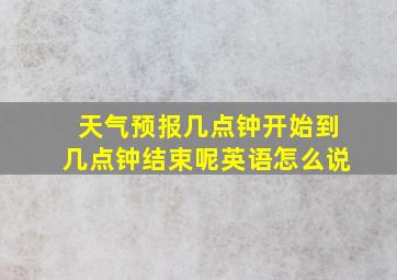 天气预报几点钟开始到几点钟结束呢英语怎么说